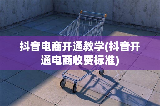 抖音电商开通教学(抖音开通电商收费标准)