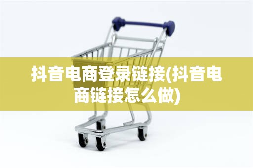 抖音电商登录链接(抖音电商链接怎么做)