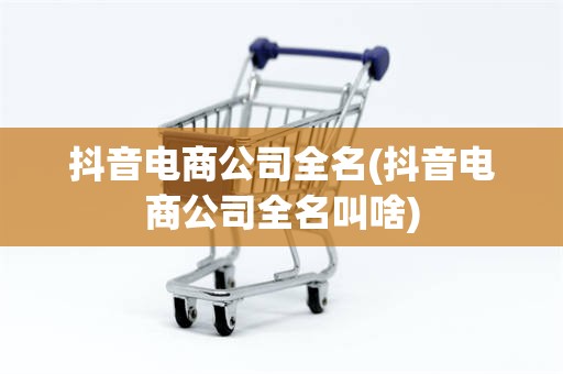 抖音电商公司全名(抖音电商公司全名叫啥)