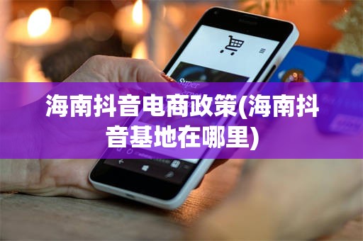 海南抖音电商政策(海南抖音基地在哪里)