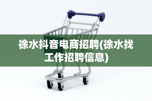 徐水抖音电商招聘(徐水找工作招聘信息)