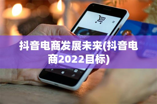 抖音电商发展未来(抖音电商2022目标)