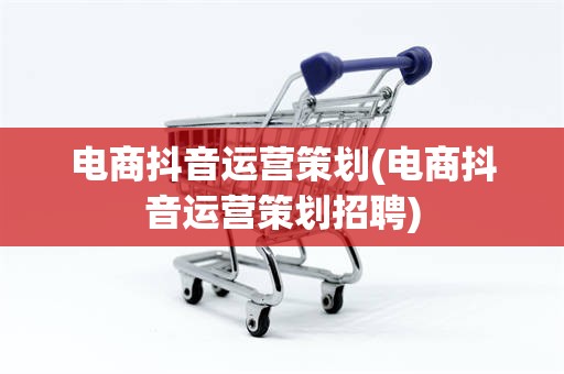 电商抖音运营策划(电商抖音运营策划招聘)