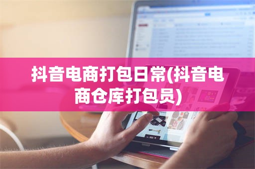 抖音电商打包日常(抖音电商仓库打包员)