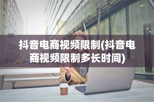 抖音电商视频限制(抖音电商视频限制多长时间)