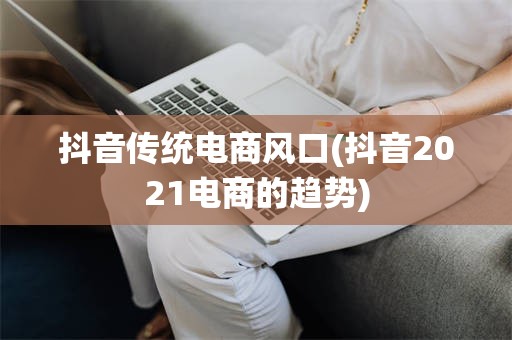 抖音传统电商风口(抖音2021电商的趋势)