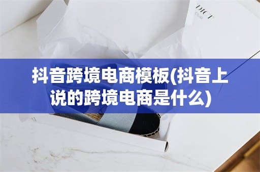 抖音跨境电商模板(抖音上说的跨境电商是什么)