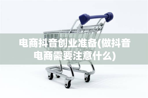 电商抖音创业准备(做抖音电商需要注意什么)