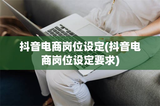 抖音电商岗位设定(抖音电商岗位设定要求)