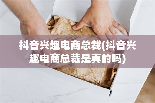 抖音兴趣电商总裁(抖音兴趣电商总裁是真的吗)