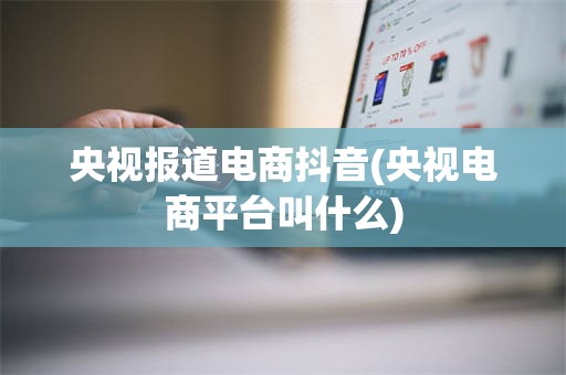 央视报道电商抖音(央视电商平台叫什么)