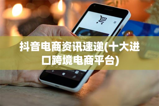 抖音电商资讯速递(十大进口跨境电商平台)