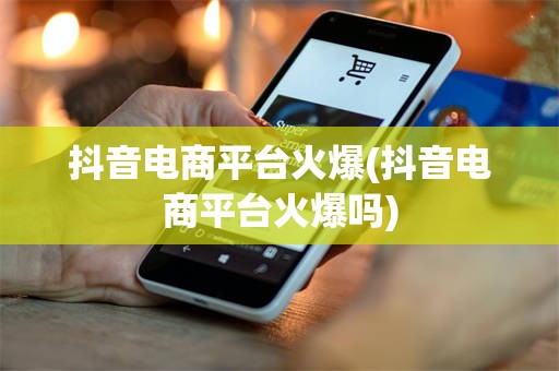 抖音电商平台火爆(抖音电商平台火爆吗)