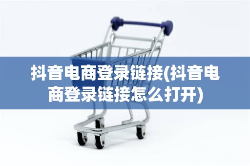 抖音电商登录链接(抖音电商登录链接怎么打开)