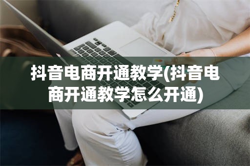 抖音电商开通教学(抖音电商开通教学怎么开通)