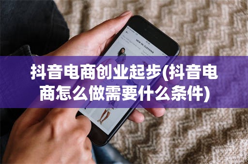 抖音电商创业起步(抖音电商怎么做需要什么条件)