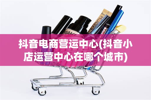 抖音电商营运中心(抖音小店运营中心在哪个城市)