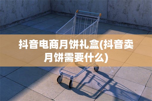 抖音电商月饼礼盒(抖音卖月饼需要什么)