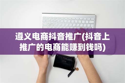遵义电商抖音推广(抖音上推广的电商能赚到钱吗)