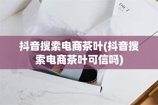 抖音搜索电商茶叶(抖音搜索电商茶叶可信吗)