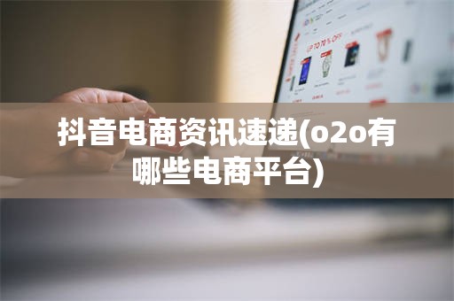 抖音电商资讯速递(o2o有哪些电商平台)