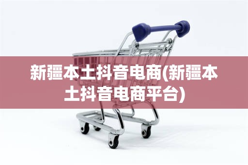 新疆本土抖音电商(新疆本土抖音电商平台)
