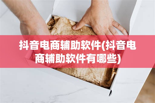 抖音电商辅助软件(抖音电商辅助软件有哪些)