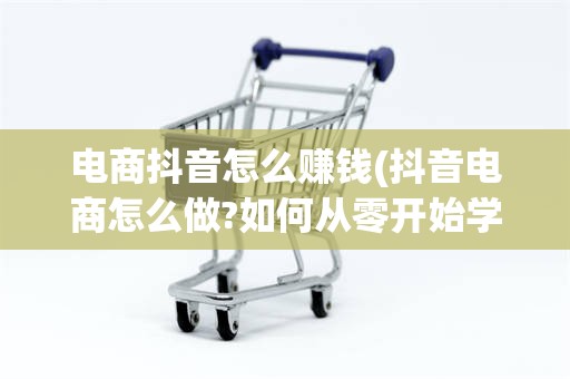电商抖音怎么赚钱(抖音电商怎么做?如何从零开始学做电商赚钱)