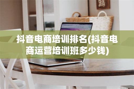 抖音电商培训排名(抖音电商运营培训班多少钱)