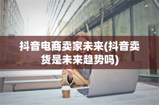 抖音电商卖家未来(抖音卖货是未来趋势吗)