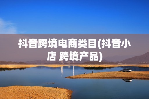 抖音跨境电商类目(抖音小店 跨境产品)
