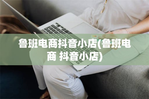 鲁班电商抖音小店(鲁班电商 抖音小店)