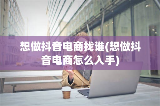 想做抖音电商找谁(想做抖音电商怎么入手)