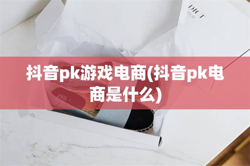 抖音pk游戏电商(抖音pk电商是什么)