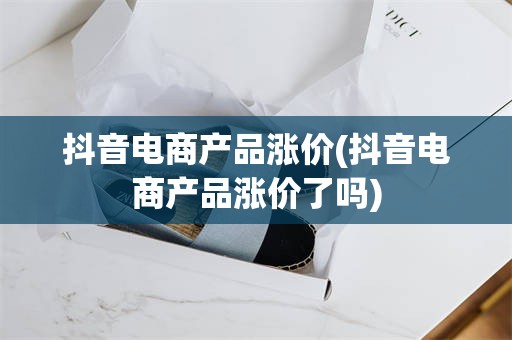 抖音电商产品涨价(抖音电商产品涨价了吗)