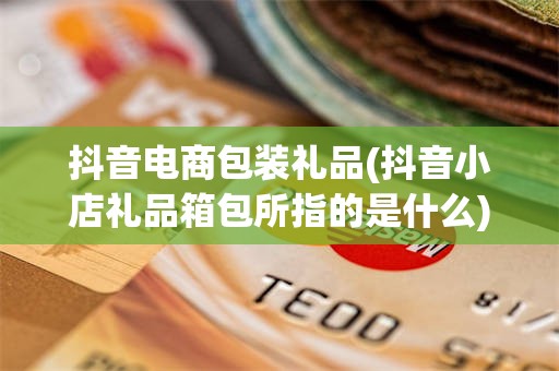 抖音电商包装礼品(抖音小店礼品箱包所指的是什么)