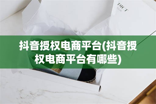 抖音授权电商平台(抖音授权电商平台有哪些)