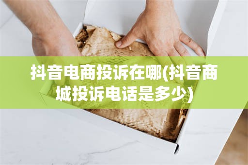 抖音电商投诉在哪(抖音商城投诉电话是多少)