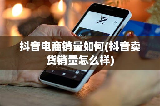 抖音电商销量如何(抖音卖货销量怎么样)