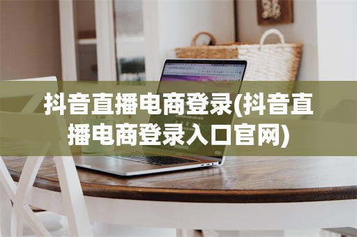 抖音直播电商登录(抖音直播电商登录入口官网)
