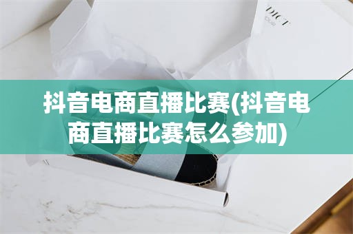 抖音电商直播比赛(抖音电商直播比赛怎么参加)