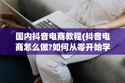 国内抖音电商教程(抖音电商怎么做?如何从零开始学做电商赚钱)