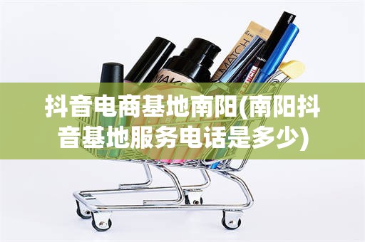 抖音电商基地南阳(南阳抖音基地服务电话是多少)