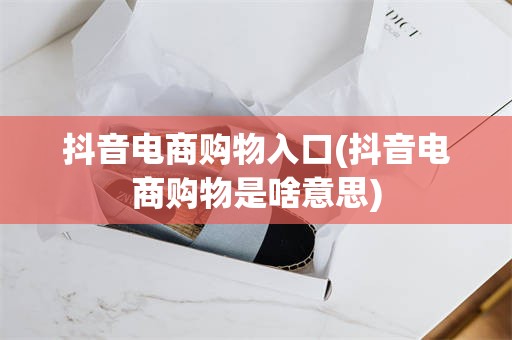 抖音电商购物入口(抖音电商购物是啥意思)