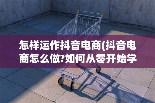 怎样运作抖音电商(抖音电商怎么做?如何从零开始学做电商赚钱)
