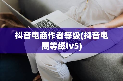 抖音电商作者等级(抖音电商等级lv5)