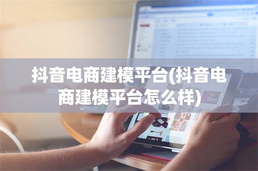 抖音电商建模平台(抖音电商建模平台怎么样)