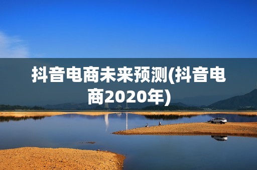 抖音电商未来预测(抖音电商2020年)