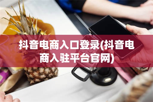 抖音电商入口登录(抖音电商入驻平台官网)
