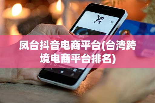 凤台抖音电商平台(台湾跨境电商平台排名)